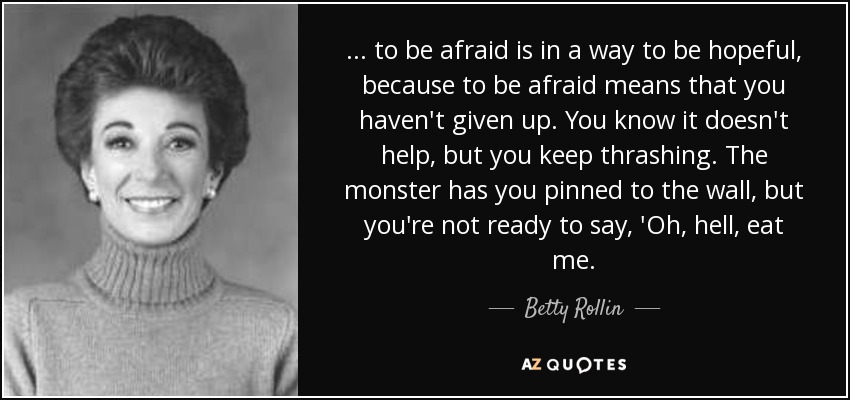 ... to be afraid is in a way to be hopeful, because to be afraid means that you haven't given up. You know it doesn't help, but you keep thrashing. The monster has you pinned to the wall, but you're not ready to say, 'Oh, hell, eat me. - Betty Rollin