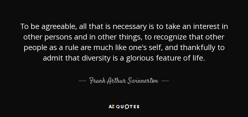 To be agreeable, all that is necessary is to take an interest in other persons and in other things, to recognize that other people as a rule are much like one's self, and thankfully to admit that diversity is a glorious feature of life. - Frank Arthur Swinnerton