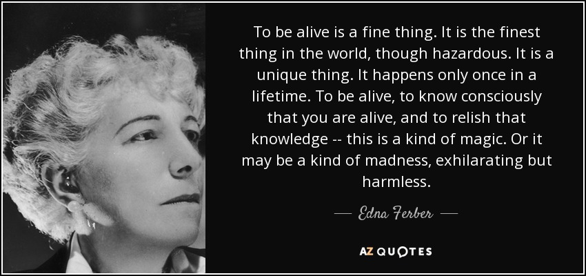 To be alive is a fine thing. It is the finest thing in the world, though hazardous. It is a unique thing. It happens only once in a lifetime. To be alive, to know consciously that you are alive, and to relish that knowledge -- this is a kind of magic. Or it may be a kind of madness, exhilarating but harmless. - Edna Ferber