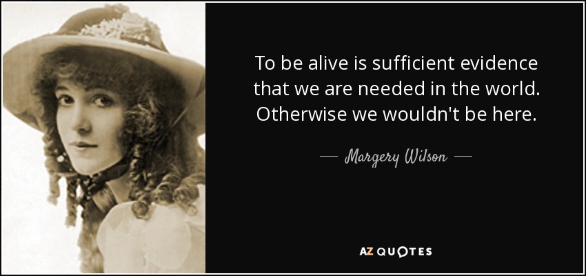 To be alive is sufficient evidence that we are needed in the world. Otherwise we wouldn't be here. - Margery Wilson