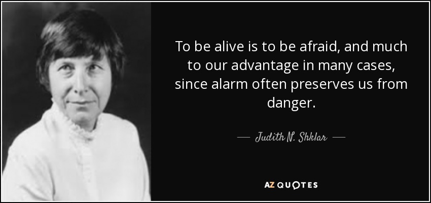 To be alive is to be afraid, and much to our advantage in many cases, since alarm often preserves us from danger. - Judith N. Shklar