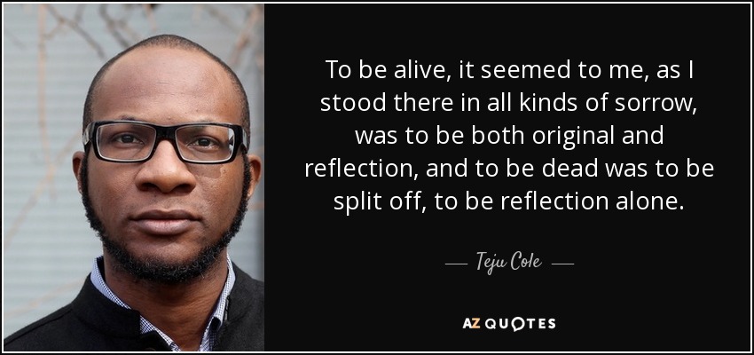 To be alive, it seemed to me, as I stood there in all kinds of sorrow, was to be both original and reflection, and to be dead was to be split off, to be reflection alone. - Teju Cole
