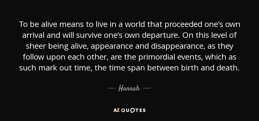 To be alive means to live in a world that proceeded one’s own arrival and will survive one’s own departure. On this level of sheer being alive, appearance and disappearance, as they follow upon each other, are the primordial events, which as such mark out time, the time span between birth and death. - Hannah