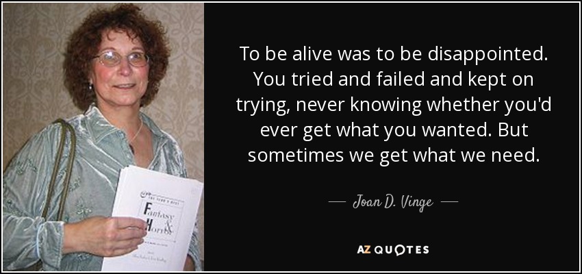 To be alive was to be disappointed. You tried and failed and kept on trying, never knowing whether you'd ever get what you wanted. But sometimes we get what we need. - Joan D. Vinge
