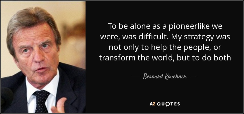 To be alone as a pioneerlike we were, was difficult. My strategy was not only to help the people, or transform the world, but to do both - Bernard Kouchner
