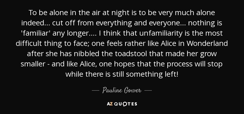 To be alone in the air at night is to be very much alone indeed. . . cut off from everything and everyone . . . nothing is 'familiar' any longer . . . . I think that unfamiliarity is the most difficult thing to face; one feels rather like Alice in Wonderland after she has nibbled the toadstool that made her grow smaller - and like Alice, one hopes that the process will stop while there is still something left! - Pauline Gower