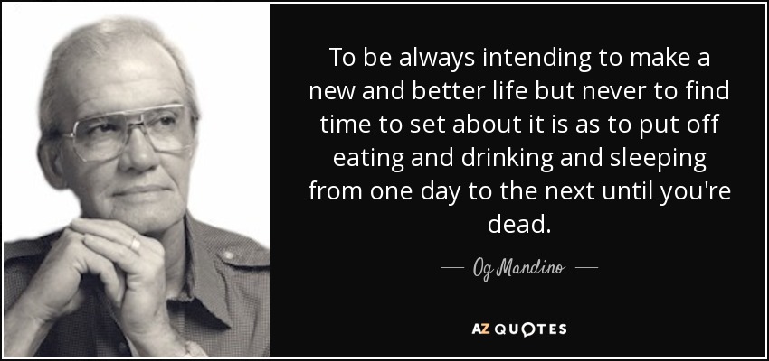To be always intending to make a new and better life but never to find time to set about it is as to put off eating and drinking and sleeping from one day to the next until you're dead. - Og Mandino