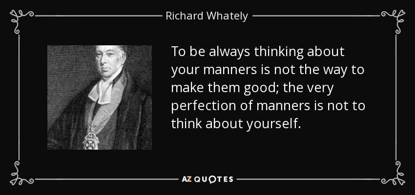 To be always thinking about your manners is not the way to make them good; the very perfection of manners is not to think about yourself. - Richard Whately