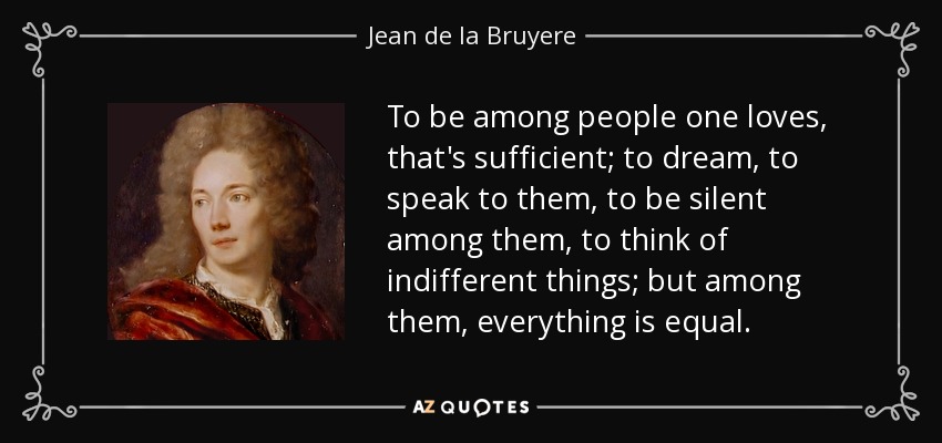 To be among people one loves, that's sufficient; to dream, to speak to them, to be silent among them, to think of indifferent things; but among them, everything is equal. - Jean de la Bruyere