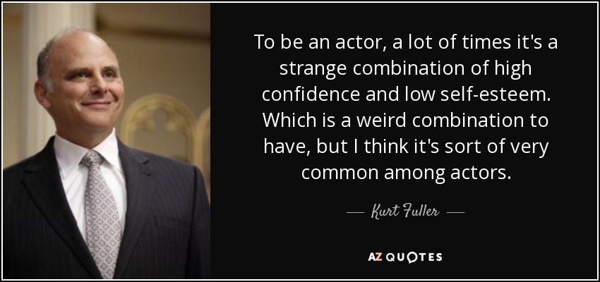 To be an actor, a lot of times it's a strange combination of high confidence and low self-esteem. Which is a weird combination to have, but I think it's sort of very common among actors. - Kurt Fuller