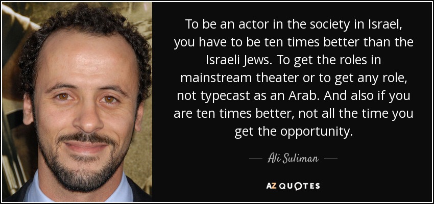 To be an actor in the society in Israel, you have to be ten times better than the Israeli Jews. To get the roles in mainstream theater or to get any role, not typecast as an Arab. And also if you are ten times better, not all the time you get the opportunity. - Ali Suliman