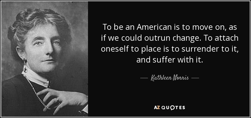 To be an American is to move on, as if we could outrun change. To attach oneself to place is to surrender to it, and suffer with it. - Kathleen Norris
