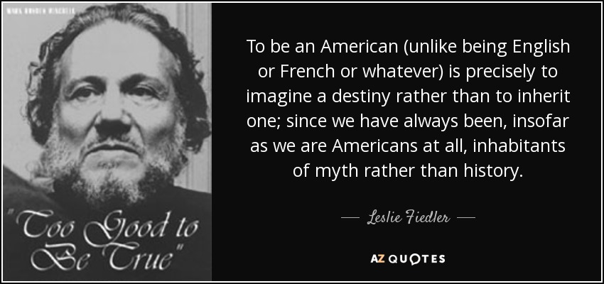 To be an American (unlike being English or French or whatever) is precisely to imagine a destiny rather than to inherit one; since we have always been, insofar as we are Americans at all, inhabitants of myth rather than history. - Leslie Fiedler