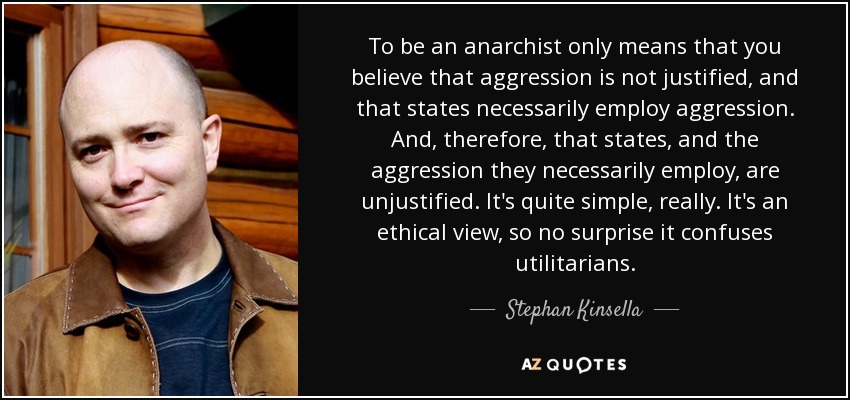 To be an anarchist only means that you believe that aggression is not justified, and that states necessarily employ aggression. And, therefore, that states, and the aggression they necessarily employ, are unjustified. It's quite simple, really. It's an ethical view, so no surprise it confuses utilitarians. - Stephan Kinsella