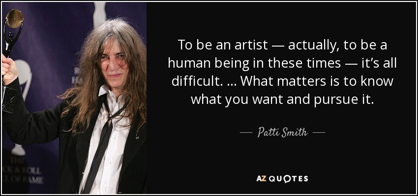 To be an artist — actually, to be a human being in these times — it’s all difficult. … What matters is to know what you want and pursue it. - Patti Smith