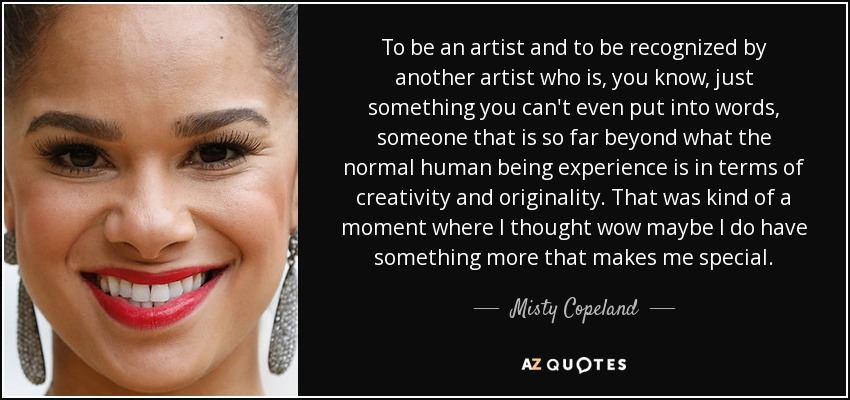 To be an artist and to be recognized by another artist who is, you know, just something you can't even put into words, someone that is so far beyond what the normal human being experience is in terms of creativity and originality. That was kind of a moment where I thought wow maybe I do have something more that makes me special. - Misty Copeland