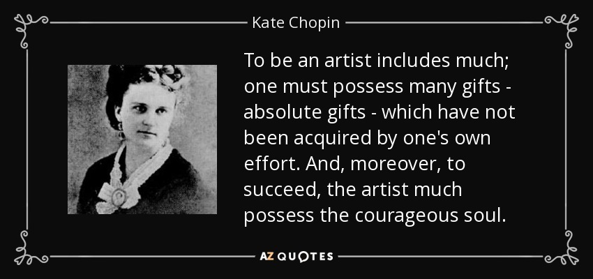 To be an artist includes much; one must possess many gifts - absolute gifts - which have not been acquired by one's own effort. And, moreover, to succeed, the artist much possess the courageous soul. - Kate Chopin