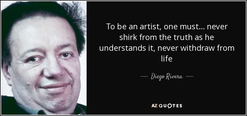 To be an artist, one must . . . never shirk from the truth as he understands it, never withdraw from life - Diego Rivera