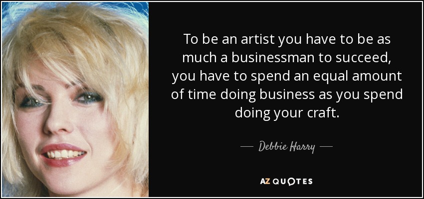 To be an artist you have to be as much a businessman to succeed, you have to spend an equal amount of time doing business as you spend doing your craft. - Debbie Harry