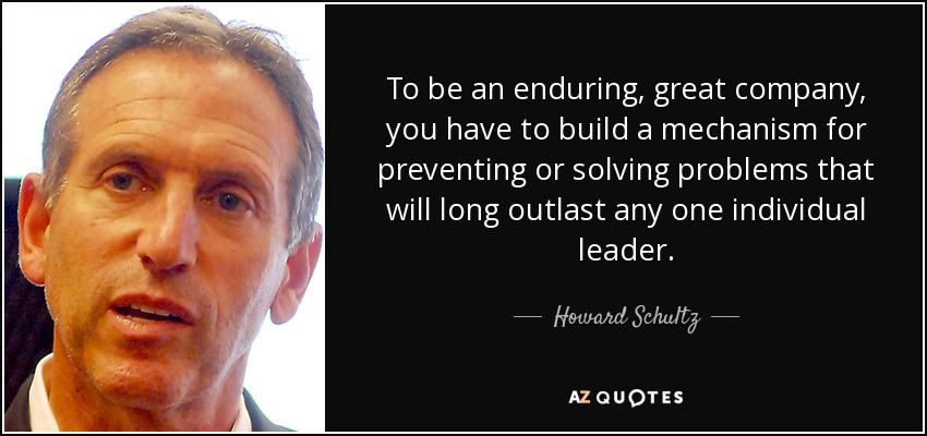 To be an enduring, great company, you have to build a mechanism for preventing or solving problems that will long outlast any one individual leader. - Howard Schultz