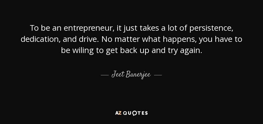 To be an entrepreneur, it just takes a lot of persistence, dedication, and drive. No matter what happens, you have to be wiling to get back up and try again. - Jeet Banerjee