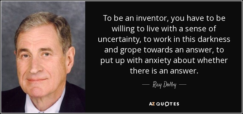 To be an inventor, you have to be willing to live with a sense of uncertainty, to work in this darkness and grope towards an answer, to put up with anxiety about whether there is an answer. - Ray Dolby
