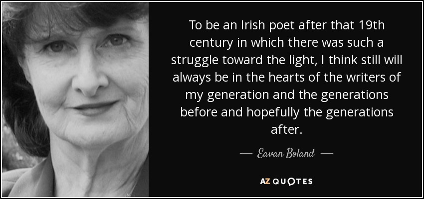 To be an Irish poet after that 19th century in which there was such a struggle toward the light, I think still will always be in the hearts of the writers of my generation and the generations before and hopefully the generations after. - Eavan Boland