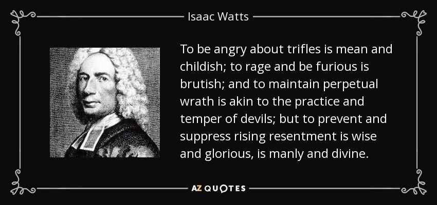To be angry about trifles is mean and childish; to rage and be furious is brutish; and to maintain perpetual wrath is akin to the practice and temper of devils; but to prevent and suppress rising resentment is wise and glorious, is manly and divine. - Isaac Watts