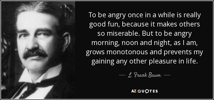 To be angry once in a while is really good fun, because it makes others so miserable. But to be angry morning, noon and night, as I am, grows monotonous and prevents my gaining any other pleasure in life. - L. Frank Baum