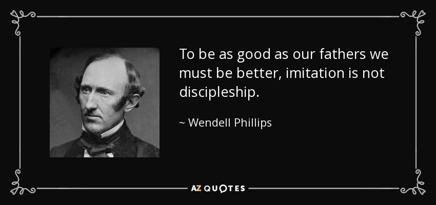 To be as good as our fathers we must be better, imitation is not discipleship. - Wendell Phillips