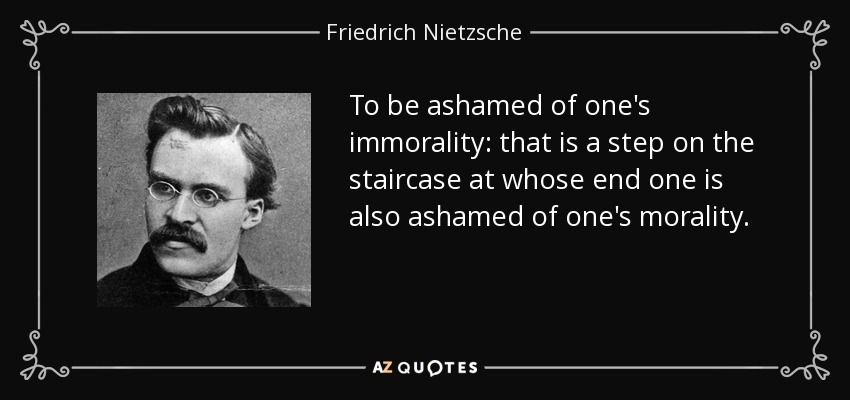 To be ashamed of one's immorality: that is a step on the staircase at whose end one is also ashamed of one's morality. - Friedrich Nietzsche