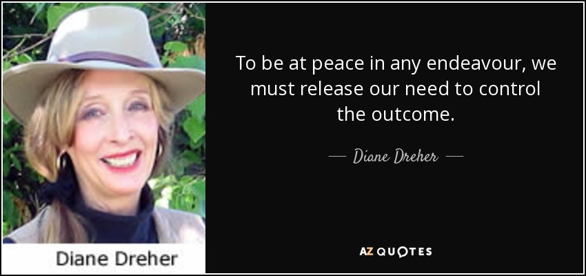 To be at peace in any endeavour, we must release our need to control the outcome. - Diane Dreher