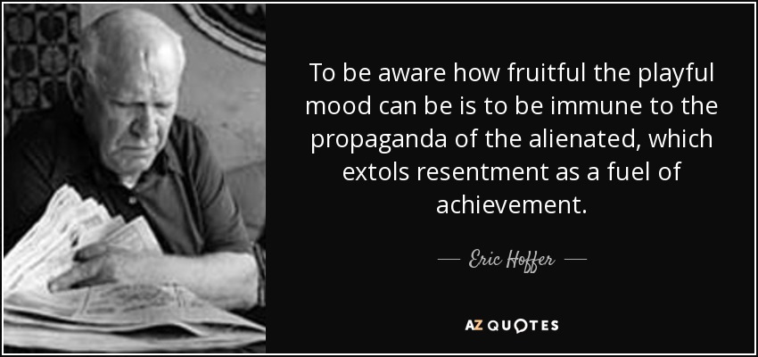 To be aware how fruitful the playful mood can be is to be immune to the propaganda of the alienated, which extols resentment as a fuel of achievement. - Eric Hoffer