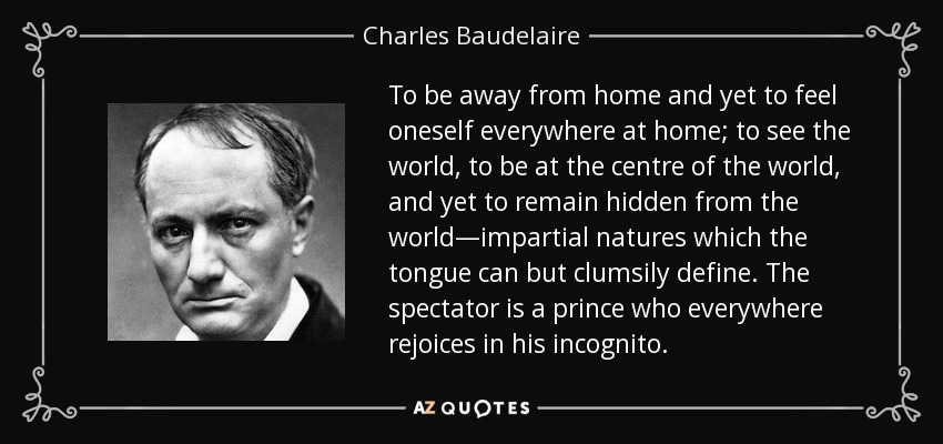 To be away from home and yet to feel oneself everywhere at home; to see the world, to be at the centre of the world, and yet to remain hidden from the world—impartial natures which the tongue can but clumsily define. The spectator is a prince who everywhere rejoices in his incognito. - Charles Baudelaire