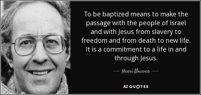 To be baptized means to make the passage with the people of Israel and with Jesus from slavery to freedom and from death to new life. It is a commitment to a life in and through Jesus. - Henri Nouwen