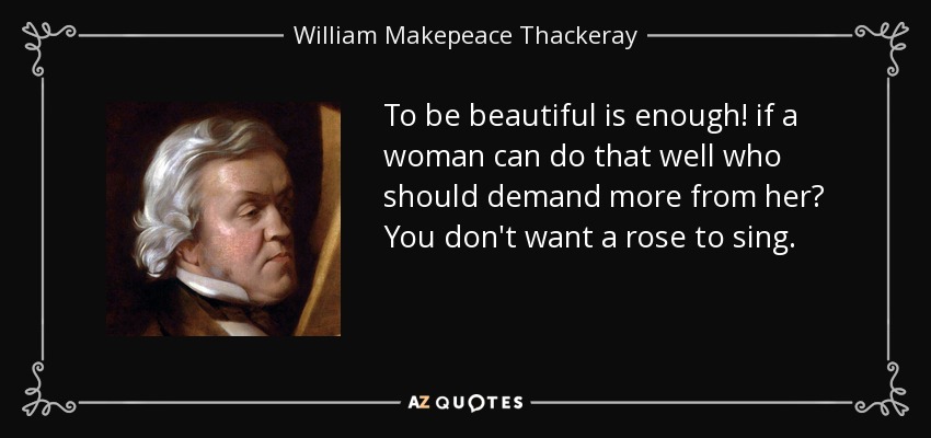 To be beautiful is enough! if a woman can do that well who should demand more from her? You don't want a rose to sing. - William Makepeace Thackeray