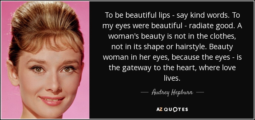 To be beautiful lips - say kind words. To my eyes were beautiful - radiate good. A woman's beauty is not in the clothes, not in its shape or hairstyle. Beauty woman in her eyes, because the eyes - is the gateway to the heart, where love lives. - Audrey Hepburn