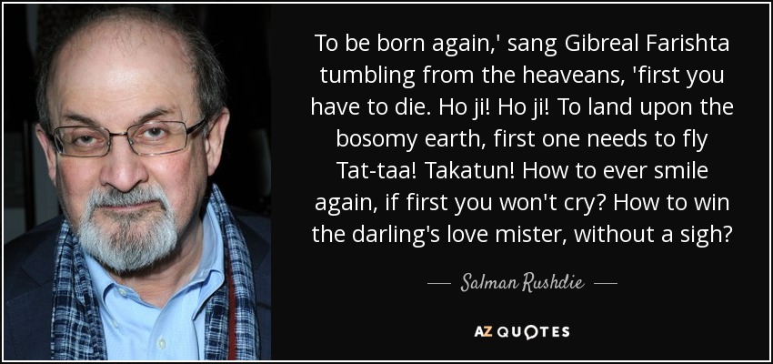 To be born again,' sang Gibreal Farishta tumbling from the heaveans, 'first you have to die. Ho ji! Ho ji! To land upon the bosomy earth, first one needs to fly Tat-taa! Takatun! How to ever smile again, if first you won't cry? How to win the darling's love mister, without a sigh? - Salman Rushdie