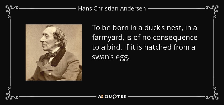 To be born in a duck's nest, in a farmyard, is of no consequence to a bird, if it is hatched from a swan's egg. - Hans Christian Andersen