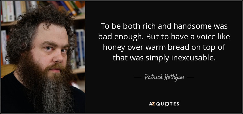 To be both rich and handsome was bad enough. But to have a voice like honey over warm bread on top of that was simply inexcusable. - Patrick Rothfuss