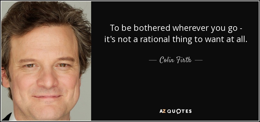 To be bothered wherever you go - it's not a rational thing to want at all. - Colin Firth