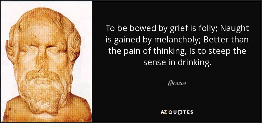To be bowed by grief is folly; Naught is gained by melancholy; Better than the pain of thinking, Is to steep the sense in drinking. - Alcaeus