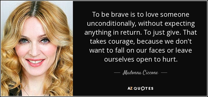 To be brave is to love someone unconditionally, without expecting anything in return. To just give. That takes courage, because we don't want to fall on our faces or leave ourselves open to hurt. - Madonna Ciccone