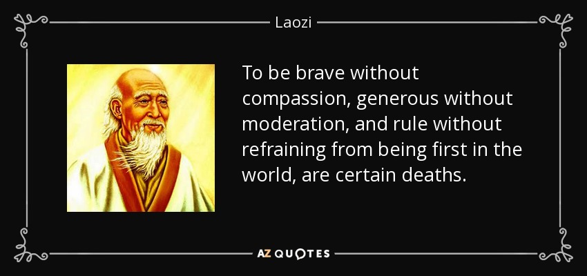 To be brave without compassion, generous without moderation, and rule without refraining from being first in the world, are certain deaths. - Laozi