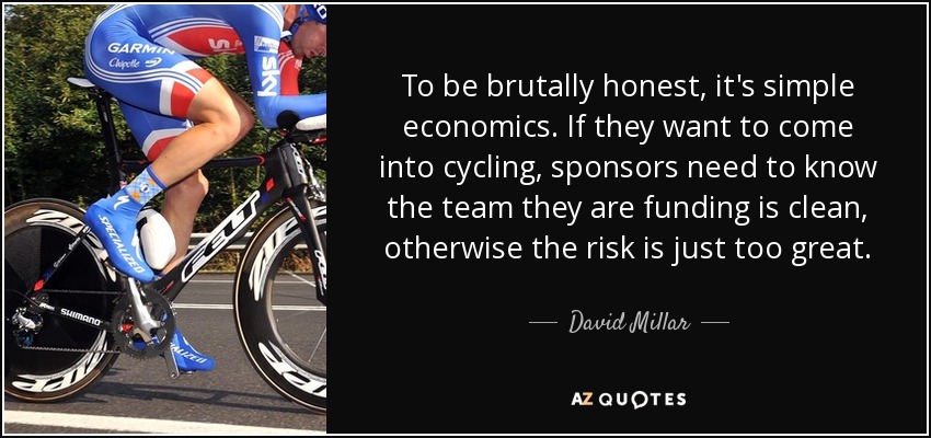 To be brutally honest, it's simple economics. If they want to come into cycling, sponsors need to know the team they are funding is clean, otherwise the risk is just too great. - David Millar