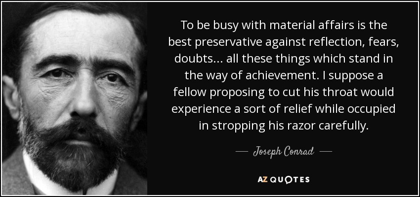 To be busy with material affairs is the best preservative against reflection, fears, doubts ... all these things which stand in the way of achievement. I suppose a fellow proposing to cut his throat would experience a sort of relief while occupied in stropping his razor carefully. - Joseph Conrad