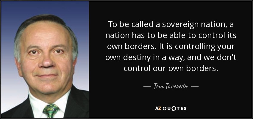 To be called a sovereign nation, a nation has to be able to control its own borders. It is controlling your own destiny in a way, and we don't control our own borders. - Tom Tancredo
