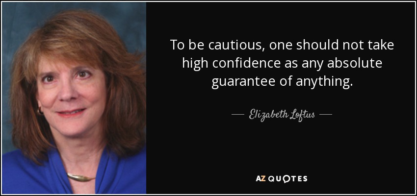 To be cautious, one should not take high confidence as any absolute guarantee of anything. - Elizabeth Loftus