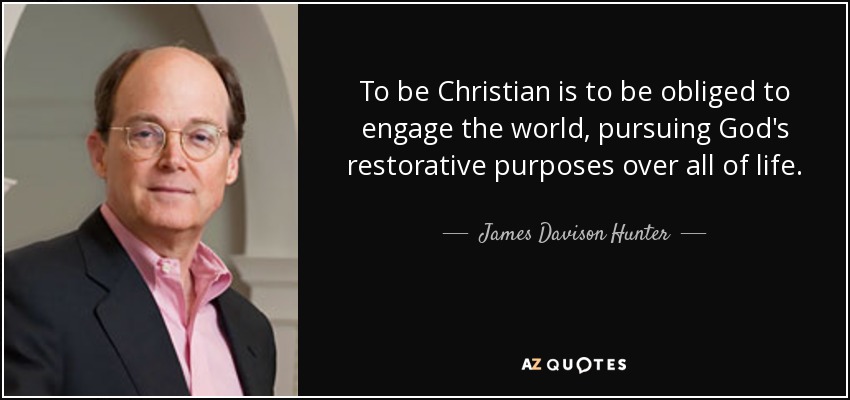 To be Christian is to be obliged to engage the world, pursuing God's restorative purposes over all of life. - James Davison Hunter