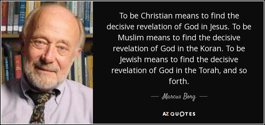 To be Christian means to find the decisive revelation of God in Jesus. To be Muslim means to find the decisive revelation of God in the Koran. To be Jewish means to find the decisive revelation of God in the Torah, and so forth. - Marcus Borg